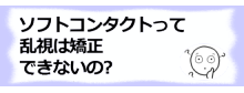 ソフトコンタクトって乱視は矯正できないの?